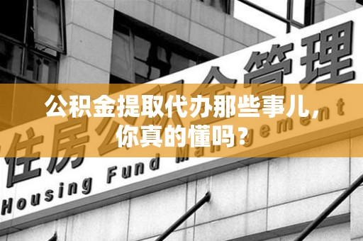 明溪公积金提取代办那些事儿，你真的懂吗？