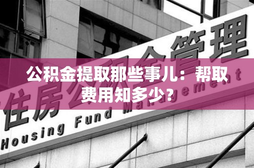 明溪公积金提取那些事儿:帮取费用知多少? 明溪公积金提取那些事儿:帮取费用知多少?