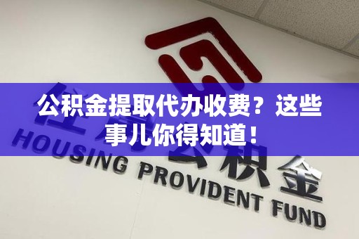 明溪公积金提取代办收费？这些事儿你得知道！