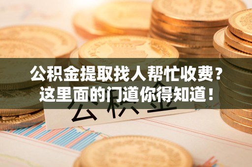 明溪公积金提取找人帮忙收费？这里面的门道你得知道！
