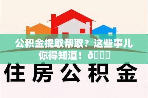 明溪公积金提取帮取？这些事儿你得知道！😎