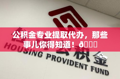 明溪公积金专业提取代办，那些事儿你得知道！😎