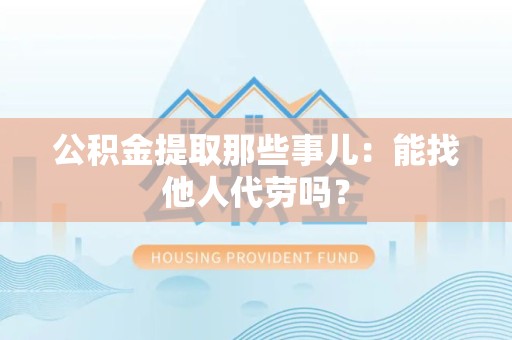 明溪公积金提取那些事儿：能找他人代劳吗？