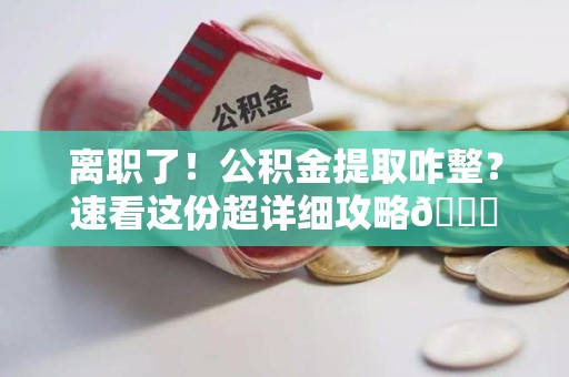 明溪离职了！公积金提取咋整？速看这份超详细攻略😎