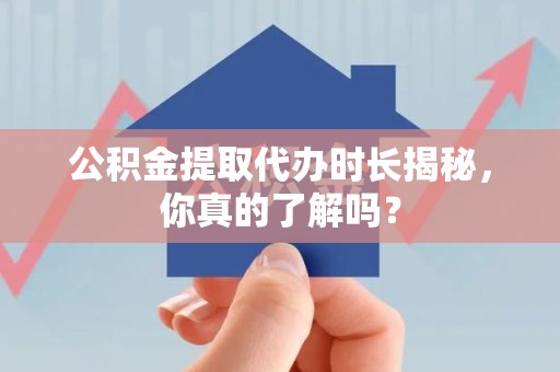 明溪公积金提取代办时长揭秘，你真的了解吗？